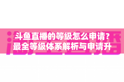 斗鱼直播的等级怎么申请?最全等级体系解析与申请升级攻略指南 斗鱼直播的等级怎么申请?最全等级体系解析与申请升级攻略指南