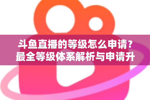 斗鱼直播的等级怎么申请?最全等级体系解析与申请升级攻略指南 斗鱼直播的等级怎么申请?最全等级体系解析与申请升级攻略指南