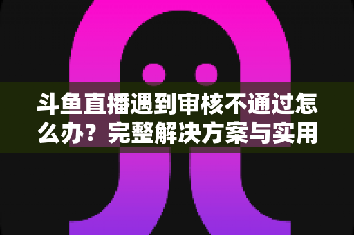 斗鱼直播遇到审核不通过怎么办?完整解决方案与实用避坑指南一文讲透 斗鱼直播遇到审核不通过怎么办?完整解决方案与实用避坑指南一文讲透