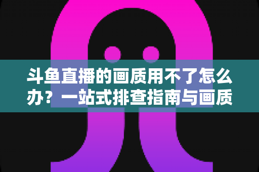 斗鱼直播的画质用不了怎么办?一站式排查指南与画质优化全攻略 斗鱼直播的画质用不了怎么办?一站式排查指南与画质优化全攻略