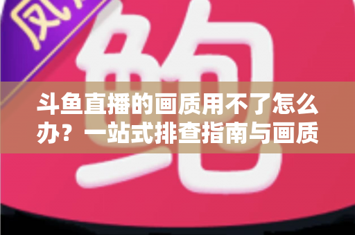 斗鱼直播的画质用不了怎么办?一站式排查指南与画质优化全攻略 斗鱼直播的画质用不了怎么办?一站式排查指南与画质优化全攻略