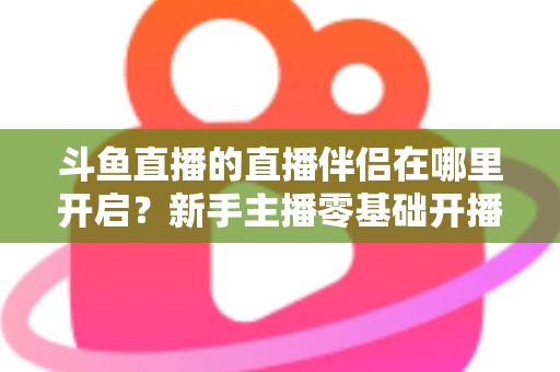 斗鱼直播的直播伴侣在哪里开启?新手主播零基础开播全流程指南 斗鱼直播的直播伴侣在哪里开启?新手主播零基础开播全流程指南