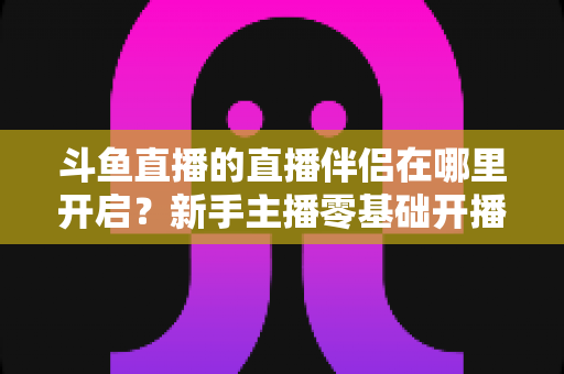 斗鱼直播的直播伴侣在哪里开启?新手主播零基础开播全流程指南 斗鱼直播的直播伴侣在哪里开启?新手主播零基础开播全流程指南