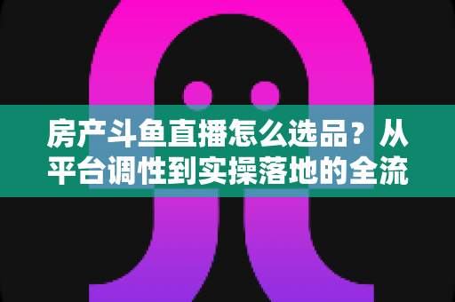 房产斗鱼直播怎么选品?从平台调性到实操落地的全流程选品干货指南 房产斗鱼直播怎么选品?从平台调性到实操落地的全流程选品干货指南