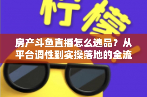 房产斗鱼直播怎么选品?从平台调性到实操落地的全流程选品干货指南 房产斗鱼直播怎么选品?从平台调性到实操落地的全流程选品干货指南