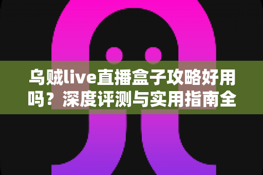 乌贼live直播盒子攻略好用吗？深度评测与实用指南全解析
