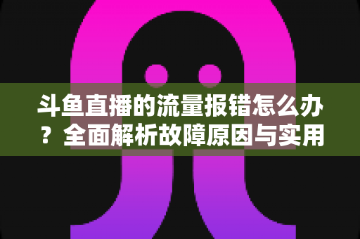 斗鱼直播的流量报错怎么办？全面解析故障原因与实用解决方案大全