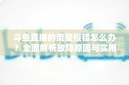 斗鱼直播的流量报错怎么办？全面解析故障原因与实用解决方案大全