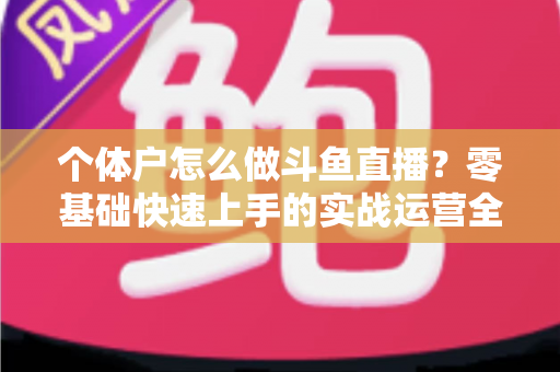 个体户怎么做斗鱼直播?零基础快速上手的实战运营全攻略 个体户怎么做斗鱼直播?零基础快速上手的实战运营全攻略