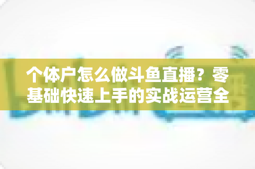 个体户怎么做斗鱼直播?零基础快速上手的实战运营全攻略 个体户怎么做斗鱼直播?零基础快速上手的实战运营全攻略
