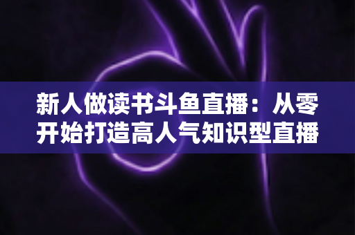 新人做读书斗鱼直播:从零开始打造高人气知识型直播间的完整指南 新人做读书斗鱼直播:从零开始打造高人气知识型直播间的完整指南