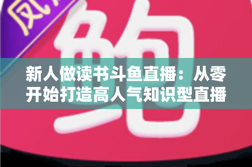 新人做读书斗鱼直播:从零开始打造高人气知识型直播间的完整指南 新人做读书斗鱼直播:从零开始打造高人气知识型直播间的完整指南