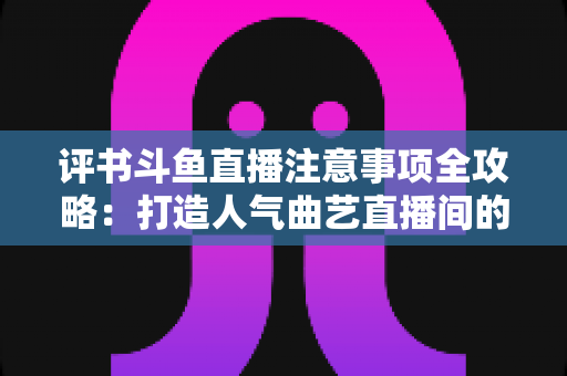 评书斗鱼直播注意事项全攻略:打造人气曲艺直播间的实战指南 评书斗鱼直播注意事项全攻略:打造人气曲艺直播间的实战指南