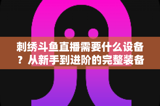 刺绣斗鱼直播需要什么设备?从新手到进阶的完整装备清单与实用选购指南 刺绣斗鱼直播需要什么设备?从新手到进阶的完整装备清单与实用选购指南