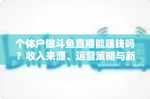 个体户做斗鱼直播能赚钱吗?收入来源、运营策略与新手实战指南全解析 个体户做斗鱼直播能赚钱吗?收入来源、运营策略与新手实战指南全解析