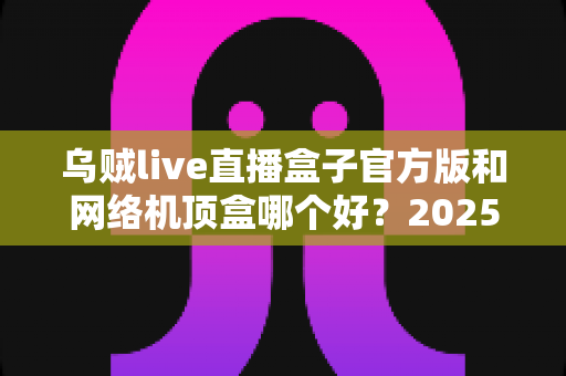 乌贼live直播盒子官方版和网络机顶盒哪个好？2025年深度横评：看完这篇再花钱，选对不选贵！