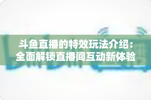 斗鱼直播的特效玩法介绍:全面解锁直播间互动新体验的实用指南 斗鱼直播的特效玩法介绍:全面解锁直播间互动新体验的实用指南
