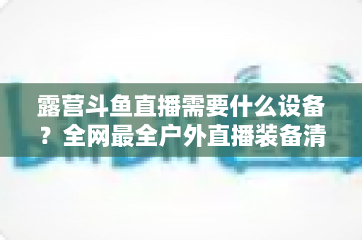 露营斗鱼直播需要什么设备？全网最全户外直播装备清单与实战指南，小白也能一次搭好移动直播间