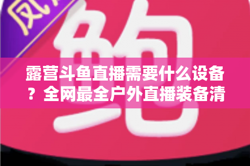 露营斗鱼直播需要什么设备？全网最全户外直播装备清单与实战指南，小白也能一次搭好移动直播间