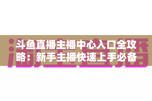 斗鱼直播主播中心入口全攻略:新手主播快速上手必备指南 斗鱼直播主播中心入口全攻略:新手主播快速上手必备指南