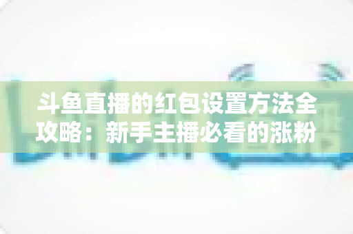 斗鱼直播的红包设置方法全攻略：新手主播必看的涨粉引流实用教程
