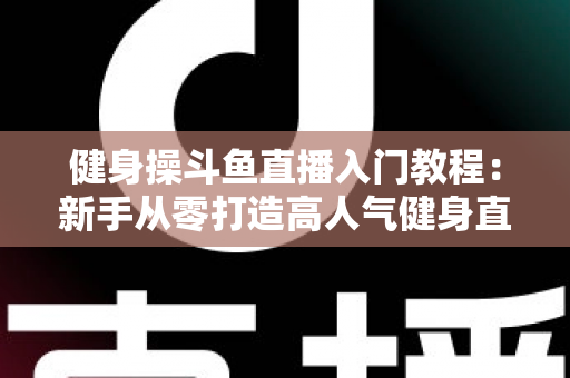 健身操斗鱼直播入门教程:新手从零打造高人气健身直播间的完整实战指南 健身操斗鱼直播入门教程:新手从零打造高人气健身直播间的完整实战指南