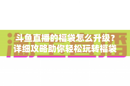 斗鱼直播的福袋怎么升级?详细攻略助你轻松玩转福袋互动 斗鱼直播的福袋怎么升级?详细攻略助你轻松玩转福袋互动