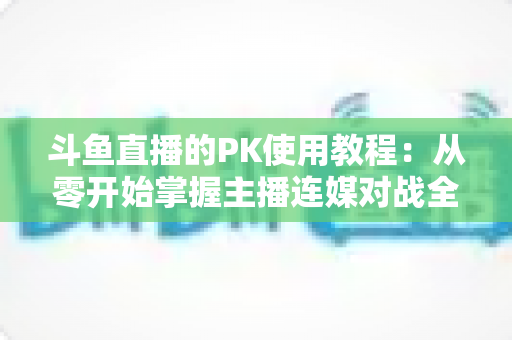 斗鱼直播的PK使用教程：从零开始掌握主播连媒对战全流程与获胜秘籍