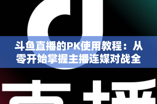 斗鱼直播的PK使用教程：从零开始掌握主播连媒对战全流程与获胜秘籍