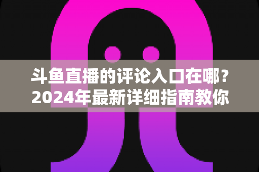 斗鱼直播的评论入口在哪？2024年最新详细指南教你快速找到并玩转直播间互动功能