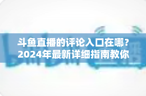 斗鱼直播的评论入口在哪？2024年最新详细指南教你快速找到并玩转直播间互动功能