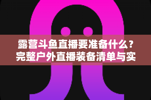 露营斗鱼直播要准备什么?完整户外直播装备清单与实用攻略,助你轻松开启露营直播之旅 露营斗鱼直播要准备什么?完整户外直播装备清单与实用攻略,助你轻松开启露营直播之旅