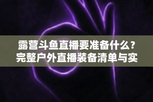 露营斗鱼直播要准备什么？完整户外直播装备清单与实用攻略，助你轻松开启露营直播之旅