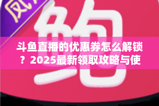 斗鱼直播的优惠券怎么解锁？2025最新领取攻略与使用技巧一站式指南