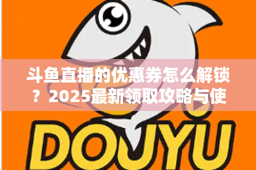 斗鱼直播的优惠券怎么解锁？2025最新领取攻略与使用技巧一站式指南