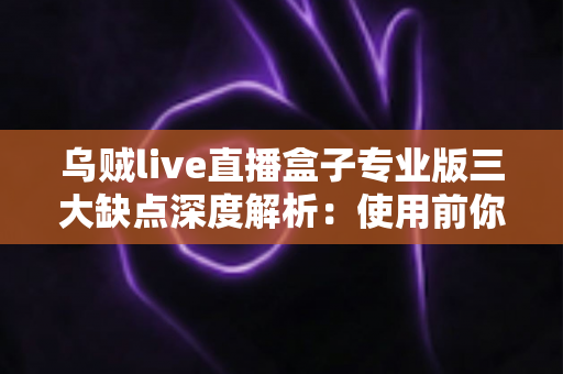 乌贼live直播盒子专业版三大缺点深度解析：使用前你必须了解的真实情况