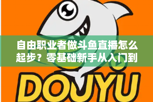 自由职业者做斗鱼直播怎么起步？零基础新手从入门到起航的完整实战指南
