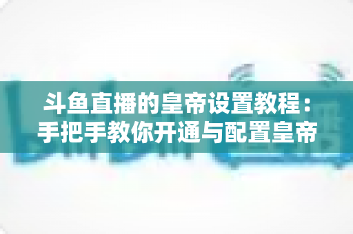 斗鱼直播的皇帝设置教程:手把手教你开通与配置皇帝身份的完整指南 斗鱼直播的皇帝设置教程:手把手教你开通与配置皇帝身份的完整指南