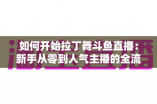 如何开始拉丁舞斗鱼直播:新手从零到人气主播的全流程实战指南 如何开始拉丁舞斗鱼直播:新手从零到人气主播的全流程实战指南