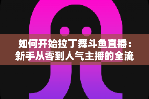 如何开始拉丁舞斗鱼直播:新手从零到人气主播的全流程实战指南 如何开始拉丁舞斗鱼直播:新手从零到人气主播的全流程实战指南