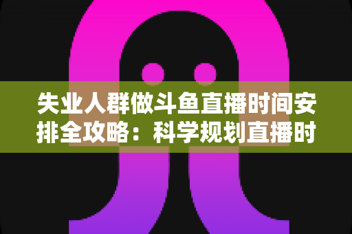 失业人群做斗鱼直播时间安排全攻略：科学规划直播时段，让副业转行之路事半功倍