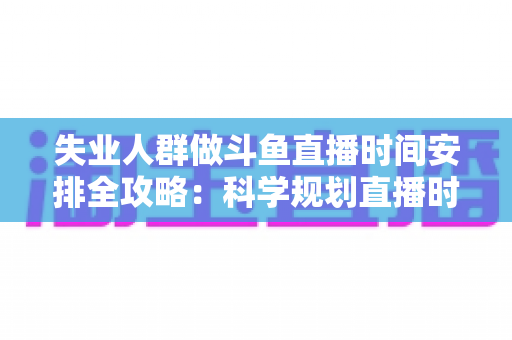 失业人群做斗鱼直播时间安排全攻略：科学规划直播时段，让副业转行之路事半功倍