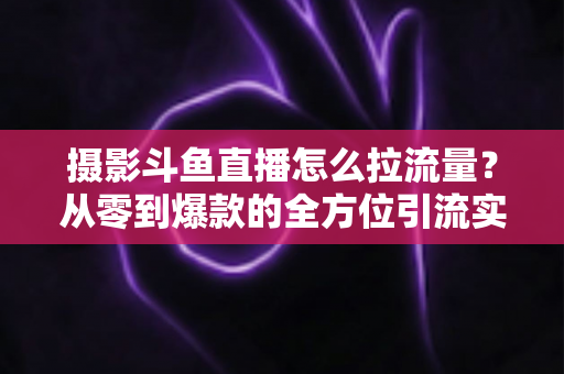 摄影斗鱼直播怎么拉流量?从零到爆款的全方位引流实战指南 摄影斗鱼直播怎么拉流量?从零到爆款的全方位引流实战指南