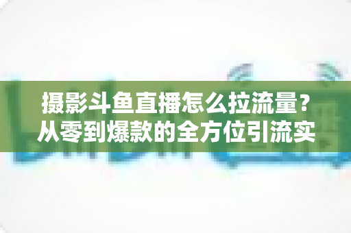 摄影斗鱼直播怎么拉流量?从零到爆款的全方位引流实战指南 摄影斗鱼直播怎么拉流量?从零到爆款的全方位引流实战指南