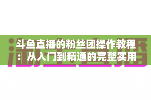 斗鱼直播的粉丝团操作教程：从入门到精通的完整实用指南