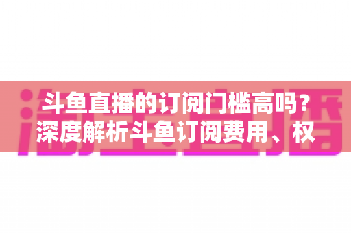 斗鱼直播的订阅门槛高吗？深度解析斗鱼订阅费用、权益与省钱技巧