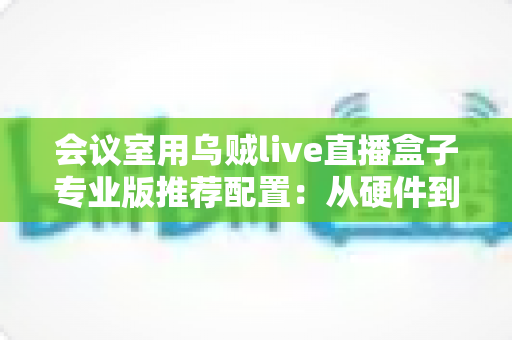 会议室用乌贼live直播盒子专业版推荐配置:从硬件到网络的全方位高清直播方案指南 会议室用乌贼live直播盒子专业版推荐配置:从硬件到网络的全方位高清直播方案指南