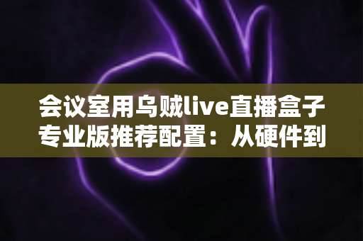 会议室用乌贼live直播盒子专业版推荐配置:从硬件到网络的全方位高清直播方案指南 会议室用乌贼live直播盒子专业版推荐配置:从硬件到网络的全方位高清直播方案指南