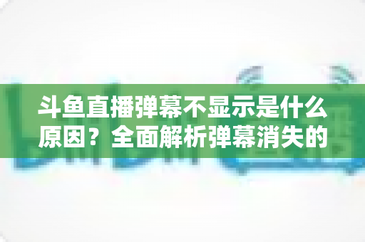 斗鱼直播弹幕不显示是什么原因？全面解析弹幕消失的常见原因与实用解决方法