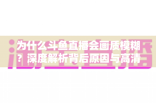 为什么斗鱼直播会画质模糊？深度解析背后原因与高清观看优化完整指南